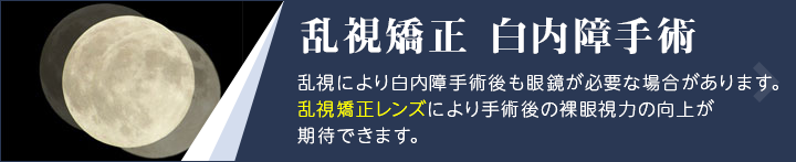乱視矯正 白内障手術 乱視により白内障手術後も眼鏡が必要な場合があります。乱視矯正レンズにより手術後の裸眼視力の向上が期待できます。
