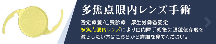 多焦点眼内レンズ(老眼矯正眼内レンズ)手術 選定療養/自費診療 厚生労働省認定 多焦点眼内レンズにより白内障手術後に眼鏡依存度を減らしたい方はこちらから詳細を見てください。